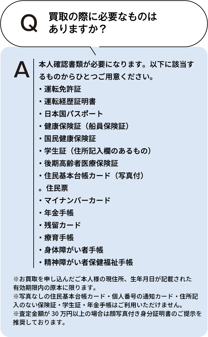 買取の際に必要なものはありますか？ 本人確認書類が必要になります。以下に該当するものからひとつご用意ください。・運転免許証・運転経歴証明書・日本国パスポート・健康保険証(船員保険証)・国民健康保険証・学生証(住所記入欄のあるもの)・後期高齢者医療保険証・住民基本台帳カード(写真付)・住民票・マイナンバーカード・年金手帳・残留カード・療育手帳・身体障がい者手帳・精神障がい者保健福祉手帳 ※お買取を申し込んだご本人様の現住所、生年月日が記載された有効期限内の原本に限ります。※住民票・写真なしの住民基本台帳カード・個人番号の通知カード・住所記入のない保険証・学生証・年金手帳はご利用いただけません。※査定額が30万円以上の場合は顔写真付き身分証明書のご提示を推奨しております。