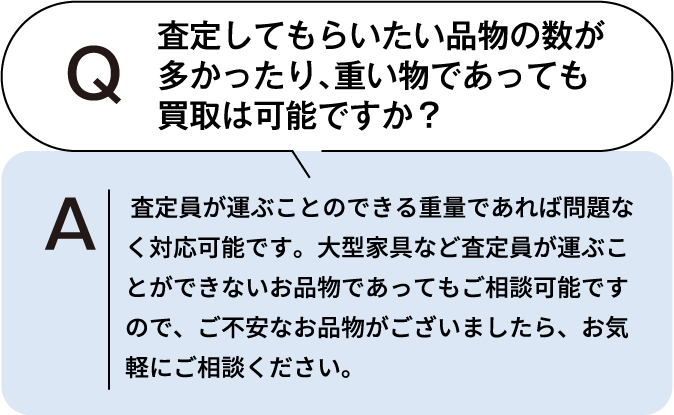 査定してもらいたい品物の数が多かったり、重いものであっても買取は可能ですか？ 査定員が運ぶことのできる重量であれば問題なく対応可能です。大型家具など査定員が運ぶことができないお品物であってもご相談可能ですので、ご不安なお品物がございましたら、お気軽にご相談ください。