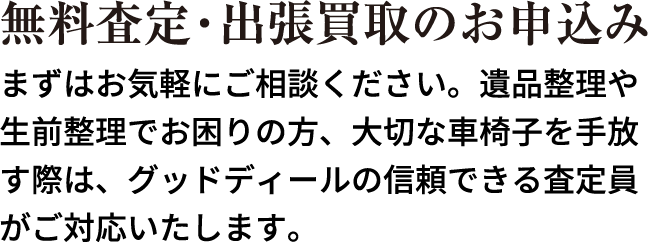 無料査定・出張買取のお申込み まずはお気軽にご相談ください。遺品整理や生前整理でお困りの方、大切な車椅子を手放す際は、グッドディールの信頼できる査定員がご対応いたします。