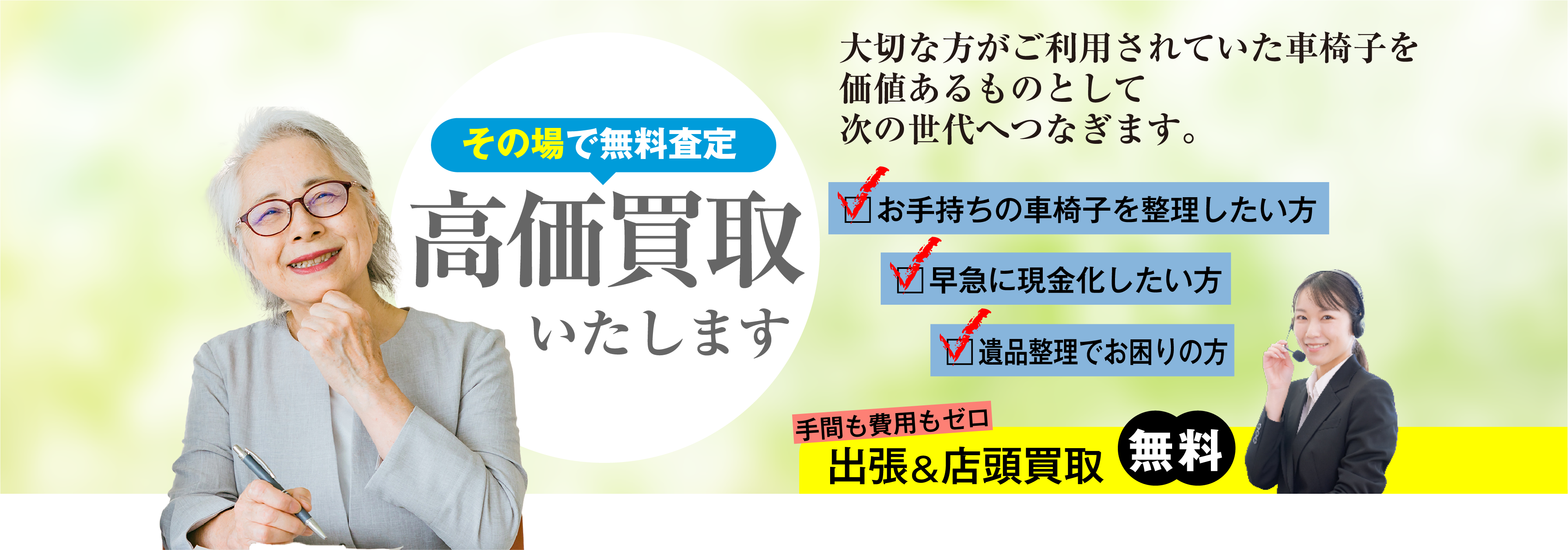 大切な方がご利用されていた車椅子を価値あるものとして次の世代へつなぎます。その場で無料査定 高価買取いたします お手持ちの車椅子を整理したい方 早急に現金化したい方 遺品整理でお困りの方 手間も費用もゼロ 出張&店頭買取無料